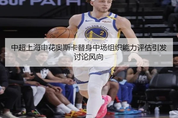中超上海申花奥斯卡替身中场组织能力评估引发讨论风向